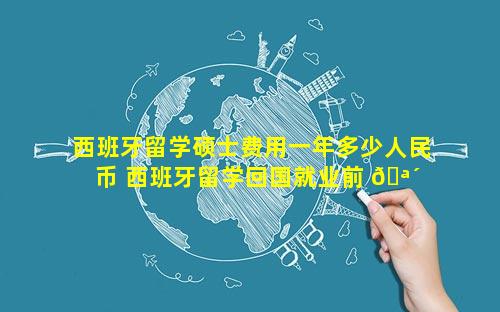 西班牙留学硕士费用一年多少人民币 西班牙留学回国就业前 🪴 景